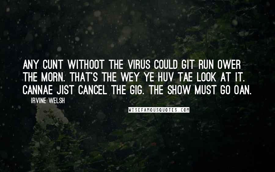 Irvine Welsh Quotes: Any cunt withoot the virus could git run ower the morn. That's the wey ye huv tae look at it. Cannae jist cancel the gig. The show must go oan.