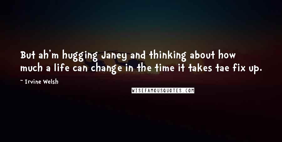 Irvine Welsh Quotes: But ah'm hugging Janey and thinking about how much a life can change in the time it takes tae fix up.