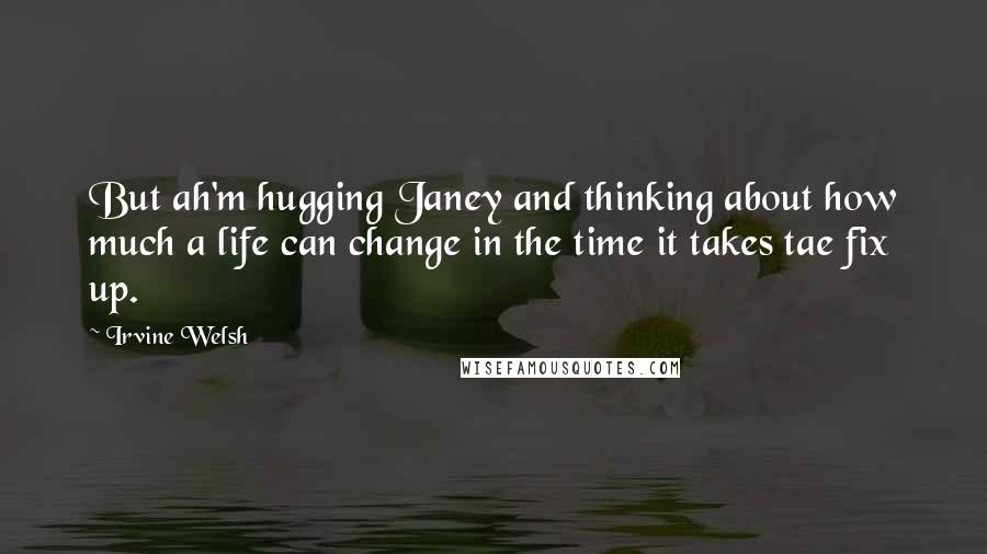 Irvine Welsh Quotes: But ah'm hugging Janey and thinking about how much a life can change in the time it takes tae fix up.