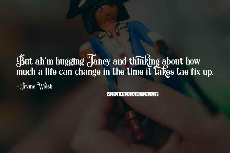 Irvine Welsh Quotes: But ah'm hugging Janey and thinking about how much a life can change in the time it takes tae fix up.