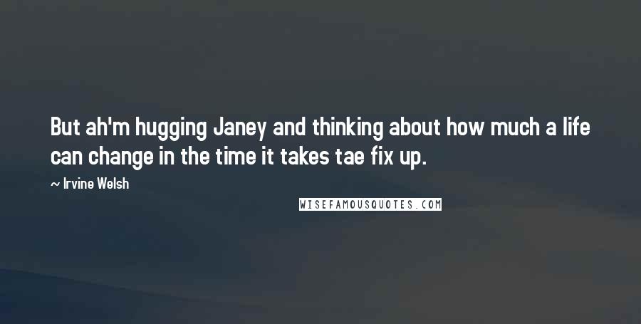Irvine Welsh Quotes: But ah'm hugging Janey and thinking about how much a life can change in the time it takes tae fix up.