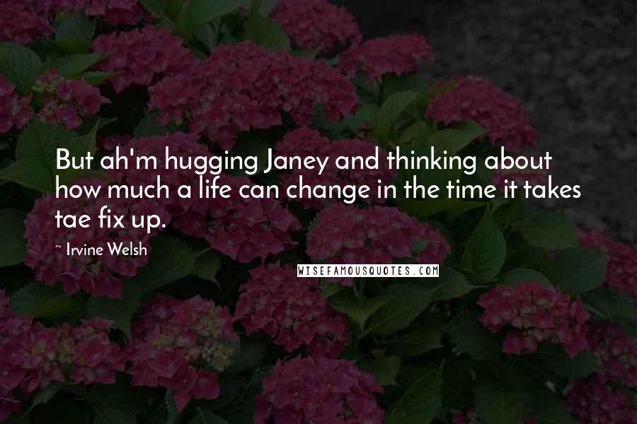 Irvine Welsh Quotes: But ah'm hugging Janey and thinking about how much a life can change in the time it takes tae fix up.