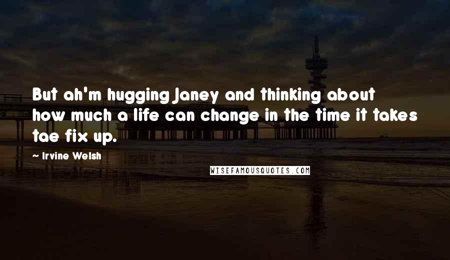 Irvine Welsh Quotes: But ah'm hugging Janey and thinking about how much a life can change in the time it takes tae fix up.