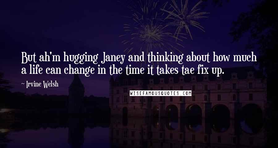 Irvine Welsh Quotes: But ah'm hugging Janey and thinking about how much a life can change in the time it takes tae fix up.