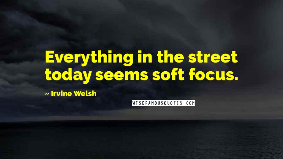 Irvine Welsh Quotes: Everything in the street today seems soft focus.