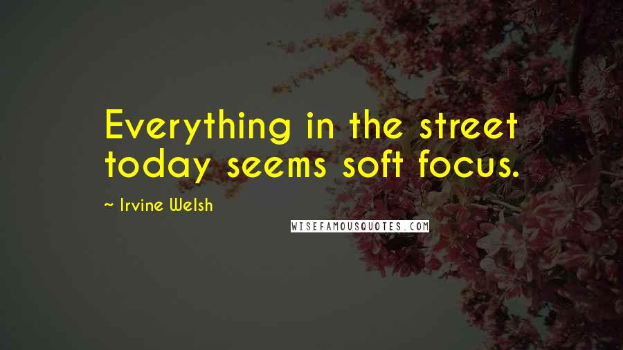 Irvine Welsh Quotes: Everything in the street today seems soft focus.