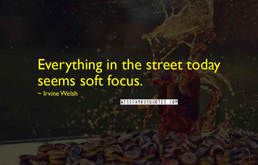 Irvine Welsh Quotes: Everything in the street today seems soft focus.