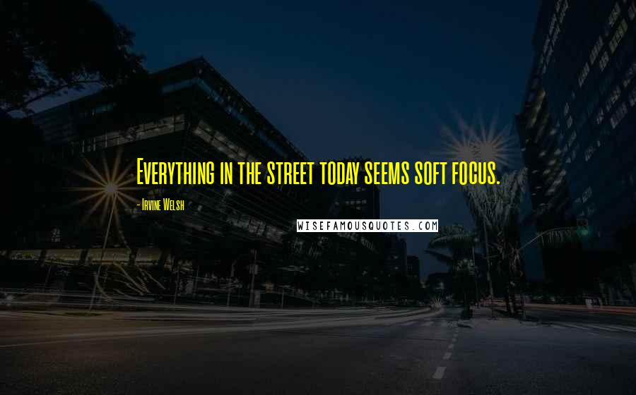 Irvine Welsh Quotes: Everything in the street today seems soft focus.