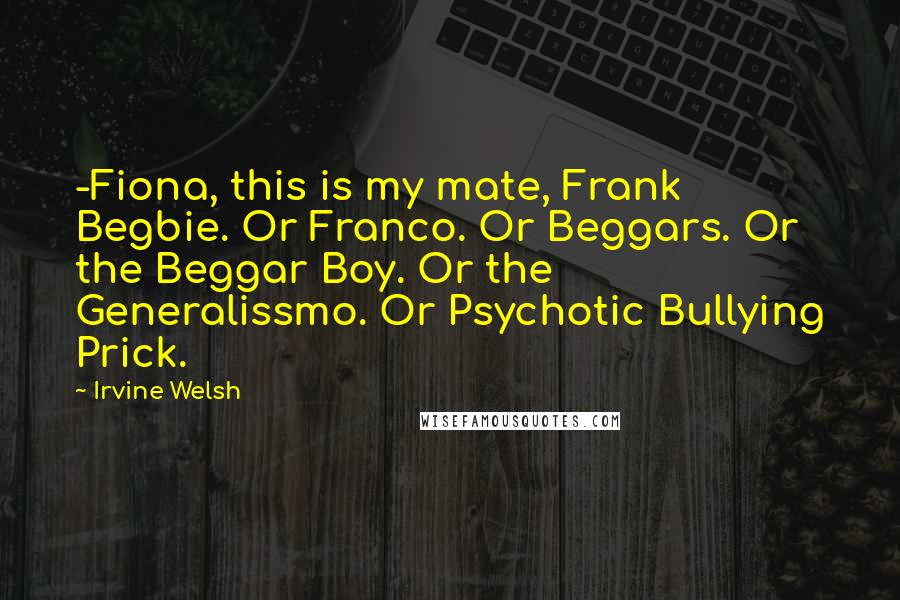 Irvine Welsh Quotes: -Fiona, this is my mate, Frank Begbie. Or Franco. Or Beggars. Or the Beggar Boy. Or the Generalissmo. Or Psychotic Bullying Prick.