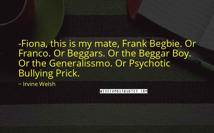 Irvine Welsh Quotes: -Fiona, this is my mate, Frank Begbie. Or Franco. Or Beggars. Or the Beggar Boy. Or the Generalissmo. Or Psychotic Bullying Prick.
