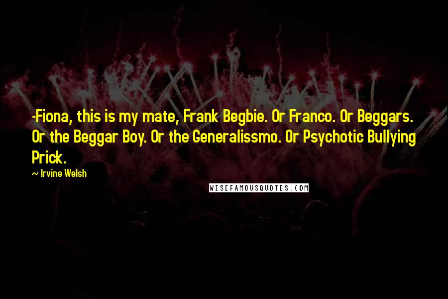 Irvine Welsh Quotes: -Fiona, this is my mate, Frank Begbie. Or Franco. Or Beggars. Or the Beggar Boy. Or the Generalissmo. Or Psychotic Bullying Prick.