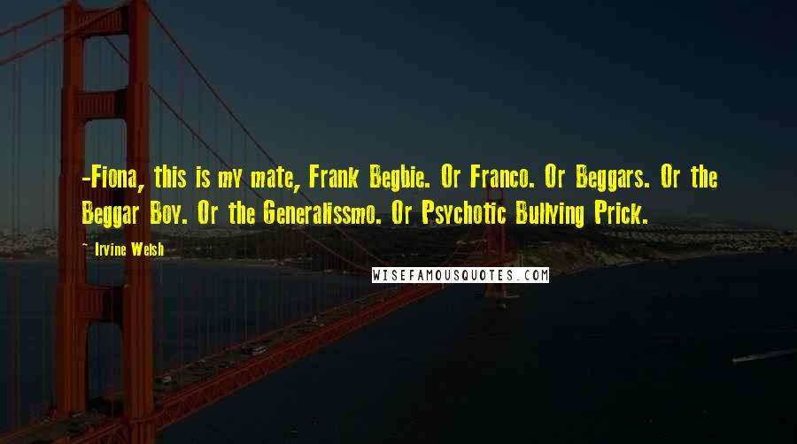 Irvine Welsh Quotes: -Fiona, this is my mate, Frank Begbie. Or Franco. Or Beggars. Or the Beggar Boy. Or the Generalissmo. Or Psychotic Bullying Prick.