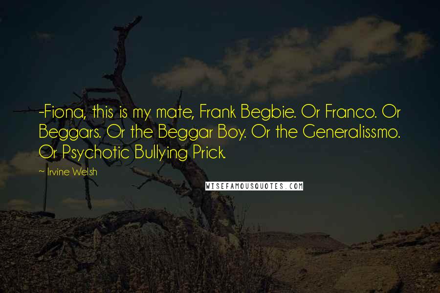 Irvine Welsh Quotes: -Fiona, this is my mate, Frank Begbie. Or Franco. Or Beggars. Or the Beggar Boy. Or the Generalissmo. Or Psychotic Bullying Prick.