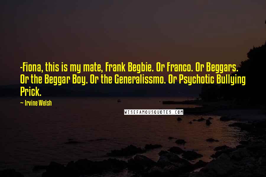 Irvine Welsh Quotes: -Fiona, this is my mate, Frank Begbie. Or Franco. Or Beggars. Or the Beggar Boy. Or the Generalissmo. Or Psychotic Bullying Prick.