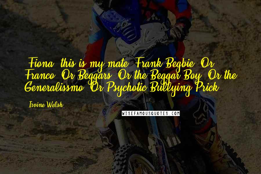 Irvine Welsh Quotes: -Fiona, this is my mate, Frank Begbie. Or Franco. Or Beggars. Or the Beggar Boy. Or the Generalissmo. Or Psychotic Bullying Prick.