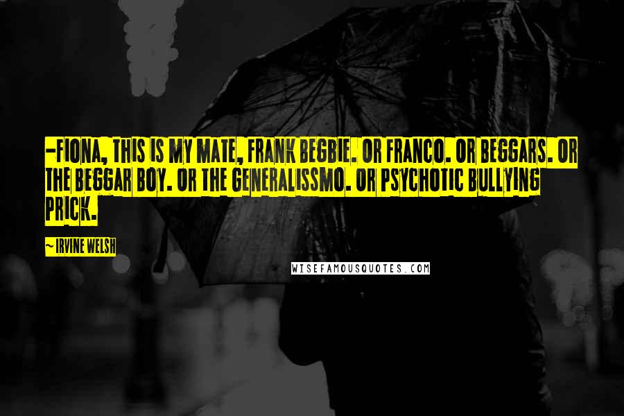 Irvine Welsh Quotes: -Fiona, this is my mate, Frank Begbie. Or Franco. Or Beggars. Or the Beggar Boy. Or the Generalissmo. Or Psychotic Bullying Prick.