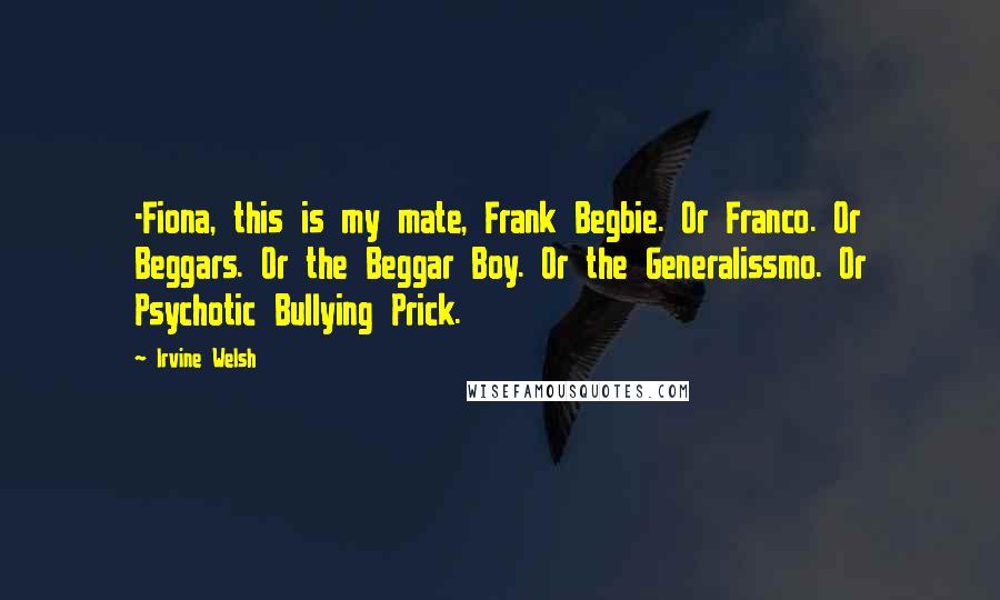 Irvine Welsh Quotes: -Fiona, this is my mate, Frank Begbie. Or Franco. Or Beggars. Or the Beggar Boy. Or the Generalissmo. Or Psychotic Bullying Prick.