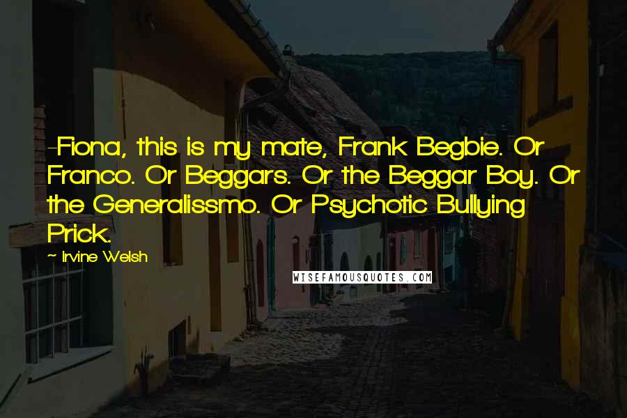 Irvine Welsh Quotes: -Fiona, this is my mate, Frank Begbie. Or Franco. Or Beggars. Or the Beggar Boy. Or the Generalissmo. Or Psychotic Bullying Prick.