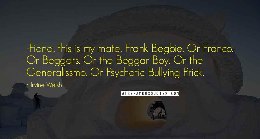 Irvine Welsh Quotes: -Fiona, this is my mate, Frank Begbie. Or Franco. Or Beggars. Or the Beggar Boy. Or the Generalissmo. Or Psychotic Bullying Prick.