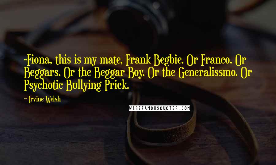 Irvine Welsh Quotes: -Fiona, this is my mate, Frank Begbie. Or Franco. Or Beggars. Or the Beggar Boy. Or the Generalissmo. Or Psychotic Bullying Prick.