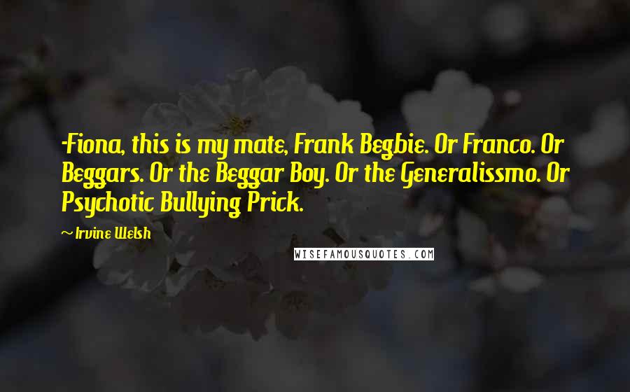 Irvine Welsh Quotes: -Fiona, this is my mate, Frank Begbie. Or Franco. Or Beggars. Or the Beggar Boy. Or the Generalissmo. Or Psychotic Bullying Prick.