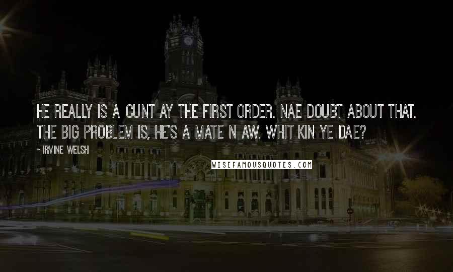 Irvine Welsh Quotes: He really is a cunt ay the first order. Nae doubt about that. The big problem is, he's a mate n aw. Whit kin ye dae?