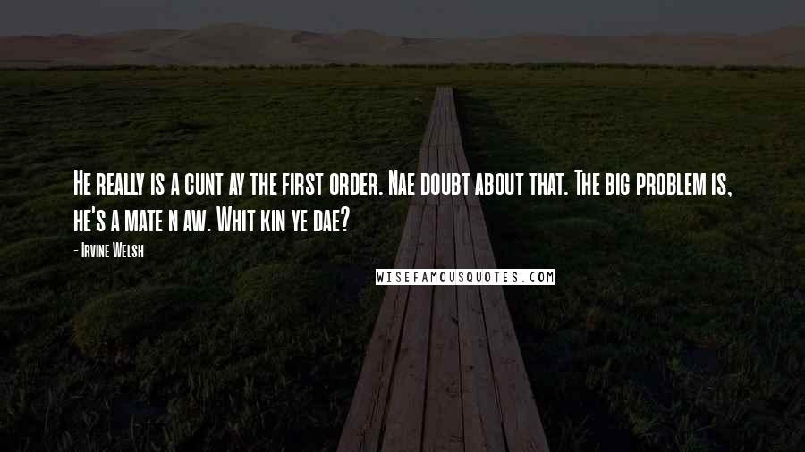 Irvine Welsh Quotes: He really is a cunt ay the first order. Nae doubt about that. The big problem is, he's a mate n aw. Whit kin ye dae?