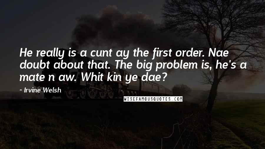 Irvine Welsh Quotes: He really is a cunt ay the first order. Nae doubt about that. The big problem is, he's a mate n aw. Whit kin ye dae?