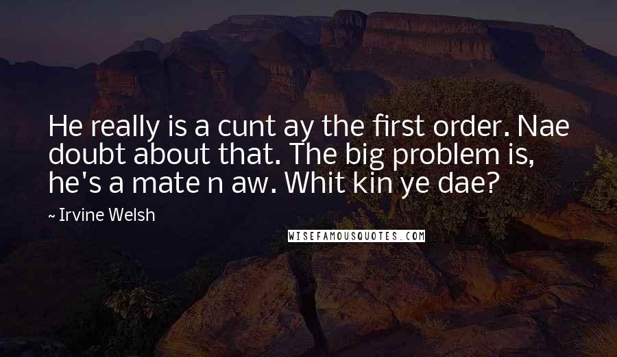 Irvine Welsh Quotes: He really is a cunt ay the first order. Nae doubt about that. The big problem is, he's a mate n aw. Whit kin ye dae?