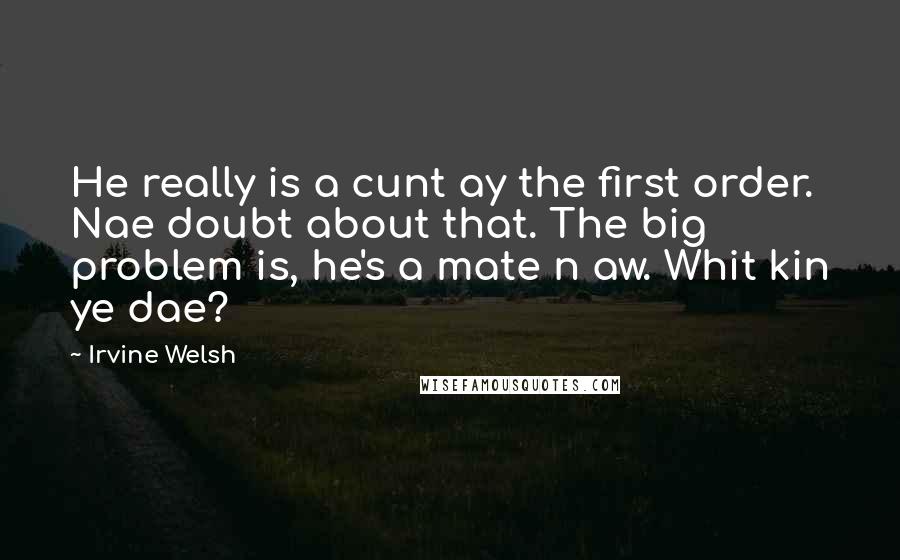 Irvine Welsh Quotes: He really is a cunt ay the first order. Nae doubt about that. The big problem is, he's a mate n aw. Whit kin ye dae?