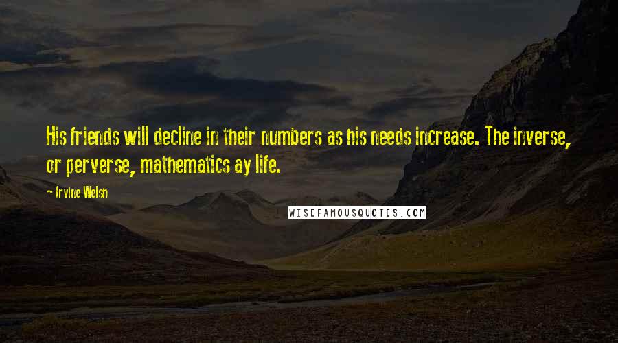 Irvine Welsh Quotes: His friends will decline in their numbers as his needs increase. The inverse, or perverse, mathematics ay life.