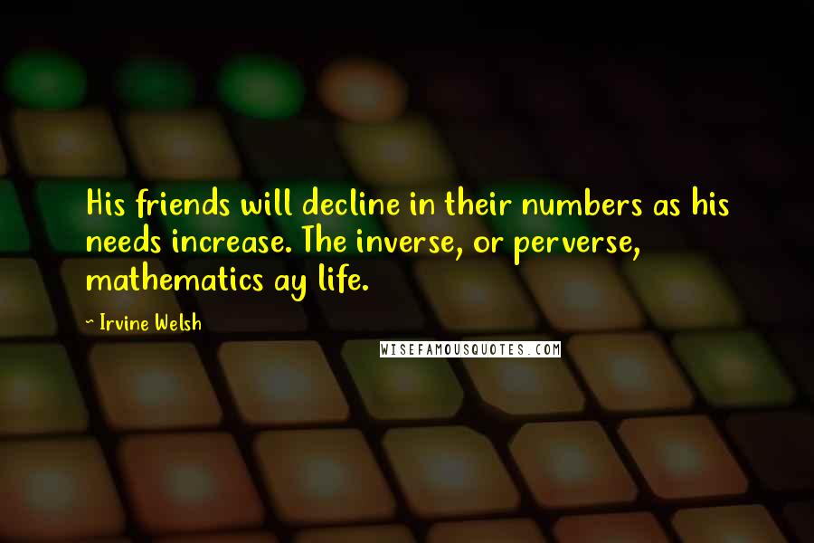 Irvine Welsh Quotes: His friends will decline in their numbers as his needs increase. The inverse, or perverse, mathematics ay life.