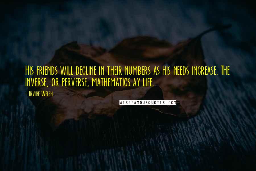 Irvine Welsh Quotes: His friends will decline in their numbers as his needs increase. The inverse, or perverse, mathematics ay life.