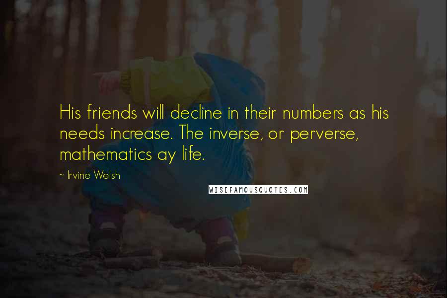 Irvine Welsh Quotes: His friends will decline in their numbers as his needs increase. The inverse, or perverse, mathematics ay life.