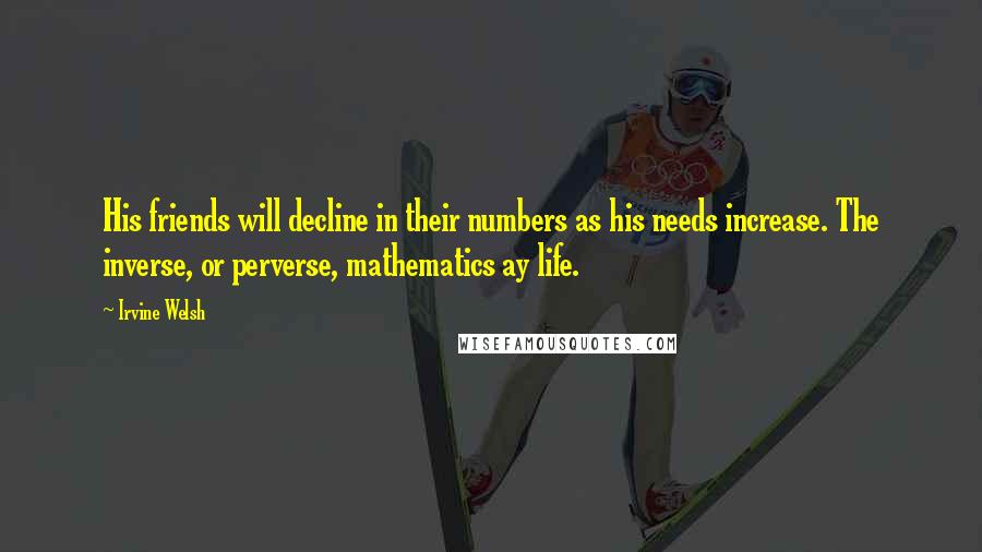 Irvine Welsh Quotes: His friends will decline in their numbers as his needs increase. The inverse, or perverse, mathematics ay life.