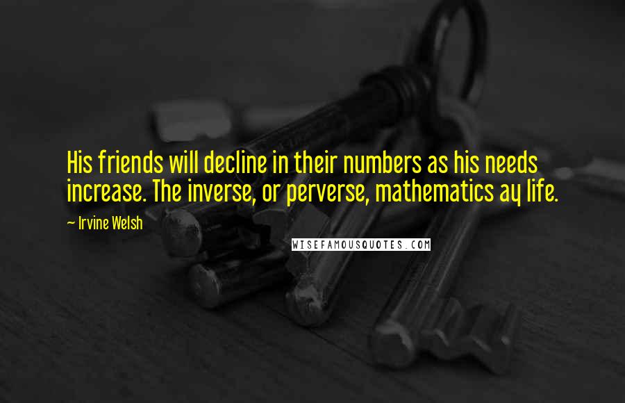 Irvine Welsh Quotes: His friends will decline in their numbers as his needs increase. The inverse, or perverse, mathematics ay life.