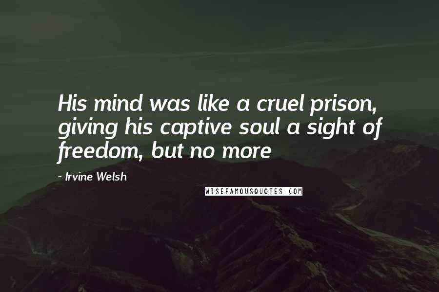 Irvine Welsh Quotes: His mind was like a cruel prison, giving his captive soul a sight of freedom, but no more