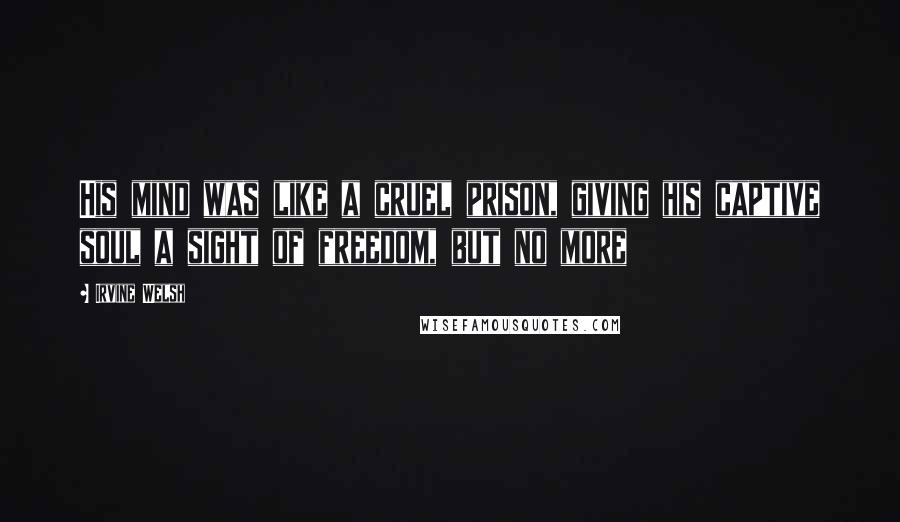 Irvine Welsh Quotes: His mind was like a cruel prison, giving his captive soul a sight of freedom, but no more