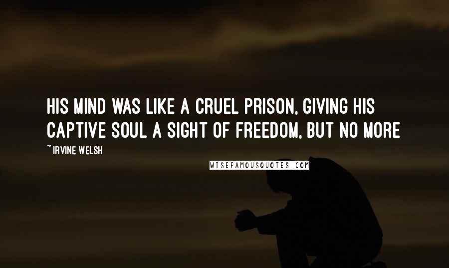 Irvine Welsh Quotes: His mind was like a cruel prison, giving his captive soul a sight of freedom, but no more