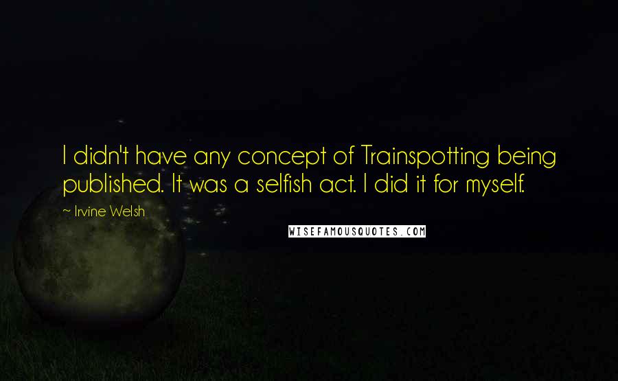 Irvine Welsh Quotes: I didn't have any concept of Trainspotting being published. It was a selfish act. I did it for myself.