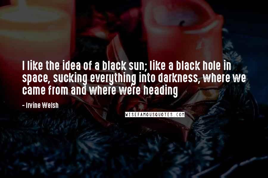 Irvine Welsh Quotes: I like the idea of a black sun; like a black hole in space, sucking everything into darkness, where we came from and where we're heading