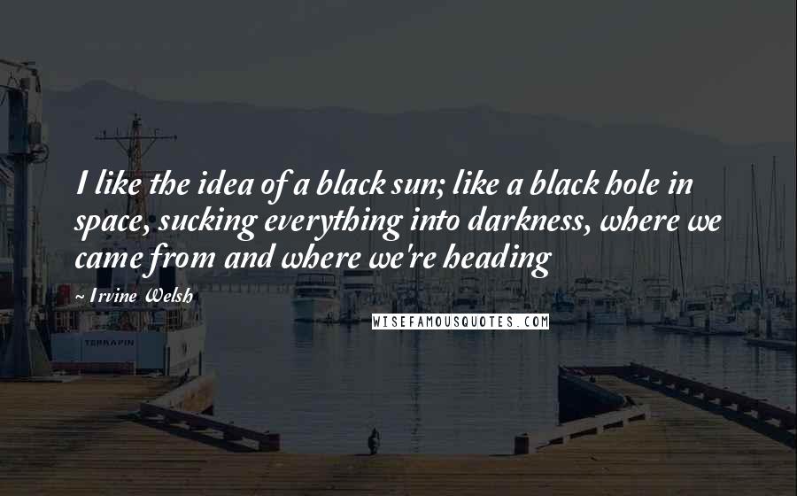 Irvine Welsh Quotes: I like the idea of a black sun; like a black hole in space, sucking everything into darkness, where we came from and where we're heading