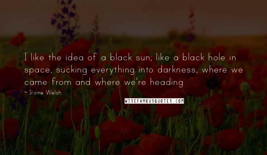 Irvine Welsh Quotes: I like the idea of a black sun; like a black hole in space, sucking everything into darkness, where we came from and where we're heading