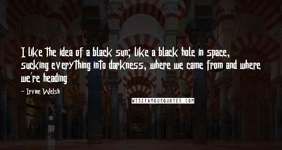 Irvine Welsh Quotes: I like the idea of a black sun; like a black hole in space, sucking everything into darkness, where we came from and where we're heading