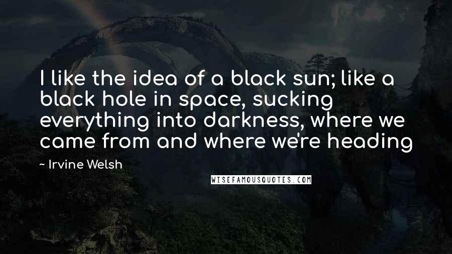 Irvine Welsh Quotes: I like the idea of a black sun; like a black hole in space, sucking everything into darkness, where we came from and where we're heading