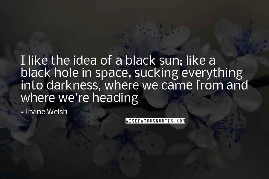 Irvine Welsh Quotes: I like the idea of a black sun; like a black hole in space, sucking everything into darkness, where we came from and where we're heading