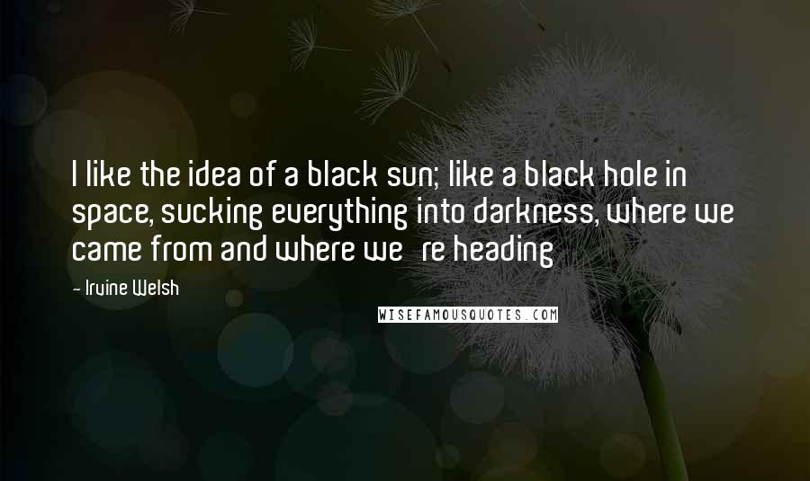 Irvine Welsh Quotes: I like the idea of a black sun; like a black hole in space, sucking everything into darkness, where we came from and where we're heading