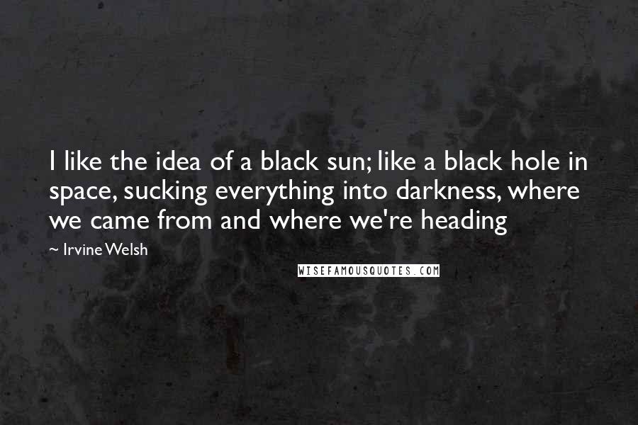 Irvine Welsh Quotes: I like the idea of a black sun; like a black hole in space, sucking everything into darkness, where we came from and where we're heading