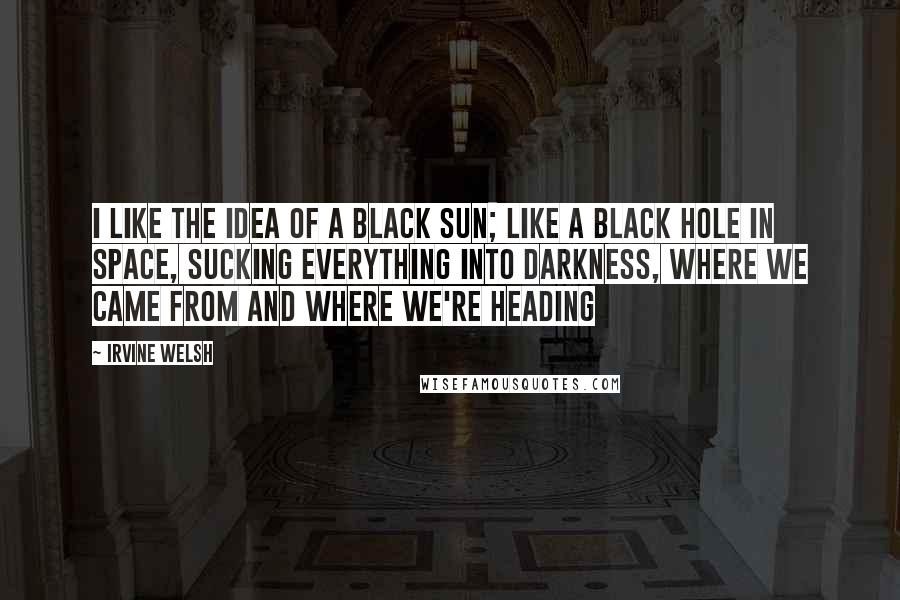 Irvine Welsh Quotes: I like the idea of a black sun; like a black hole in space, sucking everything into darkness, where we came from and where we're heading