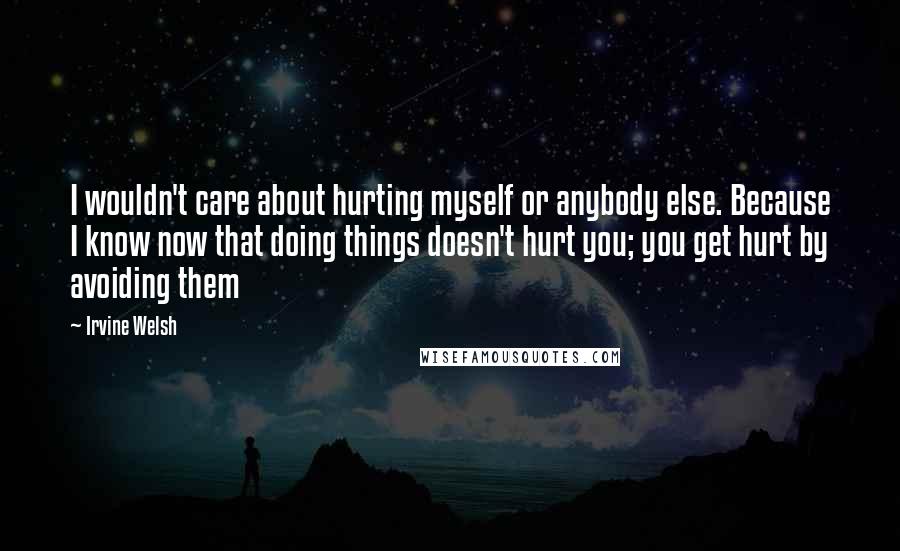 Irvine Welsh Quotes: I wouldn't care about hurting myself or anybody else. Because I know now that doing things doesn't hurt you; you get hurt by avoiding them